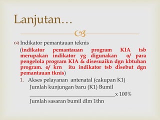 
 Indikator pemantauan teknis
(indikator pemantauan program KIA tsb
merupakan indikator yg digunakan o/ para
pengelola program KIA & disesuaikn dgn kbtuhan
program. o/ krn itu indikator tsb disebut dgn
pemantauan tknis)
1. Akses pelayanan antenatal (cakupan K1)
Jumlah kunjungan baru (K1) Bumil
________________________________x 100%
Jumlah sasaran bumil dlm 1thn
Lanjutan…
 