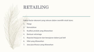 Faktor-factor ekonomi yang relevan dalam memilih retail store:
1. Harga
2. Kemudahan
3. Kualitas produk yang ditawarkan
4. Bantuan wiraniaga
5. Reputasi kejujuran dan kewajaran dalam jual beli
6. Nilai yang ditawarkan
7. Jasa-jasa khusus yang ditawarkan
RETAILING
 