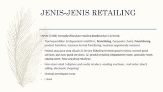 JENIS-JENIS RETAILING
Meyer (1988) mengklasifikasikan retailing berdasarkan 5 kriteria:
– Tipe kepemilikan (independent retail firm, Franchising, Corporate chain). Franchinsing:
product franchise, business format franchising, business opportunity venture)
– Produk atau jasa yang dijual (1) Service Retailing (rented-good services, owned-good
services, dan non-good services), (2) produk retailing (department store, speciality store,
catalog store, food ang drug retailing)
– Non-store retail (telephon and media retailers, vending machines, mail order, direct
selling, electronic shopping)
– Strategi penetapan harga
– Lokasi
 