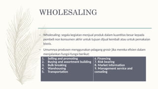 WHOLESALING
– Wholesaling: segala kegiatan menjual produk dalam kuantitas besar kepada
pembeli non konsumen akhir untuk tujuan dijual kembali atau untuk pemakaian
bisnis.
– Umumnya produsen menggunakan pdagang grosir jika mereka efisien dalam
menjalankan fungsi-fungsi berikut:
1. Selling and promoting
2. Buying and assortment building
3. Bulk breaking
4. Warehousing
5. Transportation
6. Financing
7. Risk bearing
8. Market information
9. Management service and
conseling
 