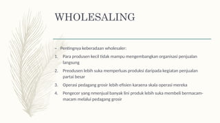 – Pentingnya keberadaan wholesaler:
1. Para produsen kecil tidak mampu mengembangkan organisasi penjualan
langsung
2. Preodusen lebih suka memperluas produksi daripada kegiatan penjualan
partai besar
3. Operasi pedagang grosir lebih efisien karaena skala operasi mereka
4. Pengecer yang nmenjual banyak lini produk lebih suka membeli bermacam-
macam melalui pedagang grosir
WHOLESALING
 