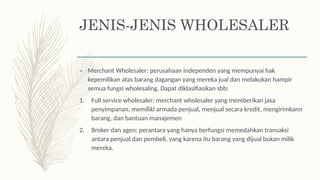 JENIS-JENIS WHOLESALER
– Merchant Wholesaler: perusahaan independen yang mempunyai hak
kepemilikan atas barang dagangan yang mereka jual dan melakukan hampir
semua fungsi wholesaling. Dapat diklasifiasikan sbb:
1. Full service wholesaler: merchant wholesaler yang memberikan jasa
penyimpanan, memiliki armada penjual, menjual secara kredit, mengirimkann
barang, dan bantuan manajemen
2. Broker dan agen: perantara yang hanya berfungsi memedahkan transaksi
antara penjual dan pembeli, yang karena itu barang yang dijual bukan milik
mereka.
 