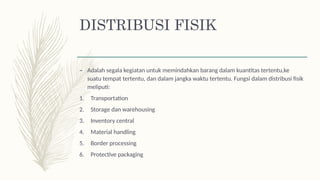 DISTRIBUSI FISIK
– Adalah segala kegiatan untuk memindahkan barang dalam kuantitas tertentu,ke
suatu tempat tertentu, dan dalam jangka waktu tertentu. Fungsi dalam distribusi fisik
meliputi:
1. Transportation
2. Storage dan warehousing
3. Inventory central
4. Material handling
5. Border processing
6. Protective packaging
 