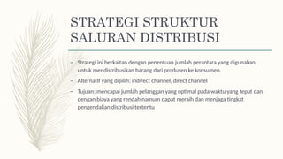 STRATEGI STRUKTUR
SALURAN DISTRIBUSI
– Strategi ini berkaitan dengan penentuan jumlah perantara yang digunakan
untuk mendistribusikan barang dari produsen ke konsumen.
– Alternatif yang dipilih: indirect channel, direct channel
– Tujuan: mencapai jumlah pelanggan yang optimal pada waktu yang tepat dan
dengan biaya yang rendah namum dapat meraih dan menjaga tingkat
pengendalian distribusi tertentu
 