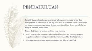 PENDAHULUAN
– Pendistribusian: kegiatan pemasaran yang berusaha memeperlancar dan
mempermudah penyampaian barang dan jasa dari produsen kepada konsumen,
sehingga penggunaannya sesuai dengan yang diperlukan (jenis, jumlah, harga,
tempat, dan saat dibutuhkan).
– Proses diatribusi merupakan aktivitas yang mampu:
1. Menciptakan nilai tambah produk melalui fungsi-fungsi pemasaran yang
dapat merealisasikan kegunaan bentuk, tempat, waktu, dan kepemilikan
2. Memperlancar arus saluran pemasaran secara fisik dan non fisik
 