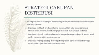 STRATEGI CAKUPAN
DISTRIBUSI
– Strategi ini berkaitan dengan penentuan jumlah perantara di suatu wilayah atau
market exposure.
1. Distribusi eksklusif: produsen hanya menunjukkan satu orang perantara
khusus untuk menyalurkan barangnya di daerah atau wilayah tertentu.
2. Distribusi intensif: produsen berusaha menyediakan produknya di semua retail
outlet yang mungkin memasarkannya.
3. Distribusi selektig: strategi menempatkan produk perusahaan di beberapa
retail outlet saja dalam satu daerah tertentu
 