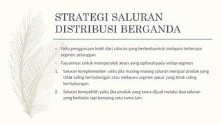 STRATEGI SALURAN
DISTRIBUSI BERGANDA
– Yaitu penggunaan lebih dari saluran yang berbedauntuk melayani beberapa
segmen pelanggan
– Tujuannya: untuk memperoleh akses yang optimal pada setiap segmen.
1. Saluran komplementer: yaitu jika masing-masing saluran menjual produk yang
tidak saling berhubungan atau melayani segmen pasar yang tidak saling
berhubungan.
2. Saluran kompetitif: yaitu jika produk yang sama dijual melalui dua saluran
yang berbeda tapi bersaing satu sama lain.
 