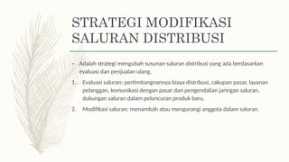 STRATEGI MODIFIKASI
SALURAN DISTRIBUSI
– Adalah strategi mengubah susunan saluran distribusi yang ada berdasarkan
evaluasi dan penjualan ulang.
1. Evaluasi saluran: pertimbangnannya biaya distribusi, cakupan pasar, layanan
pelanggan, komunikasi dengan pasar dan pengendalian jaringan saluran,
dukungan saluran dalam peluncuran produk baru.
2. Modifikasi saluran: menambah atau mengurangi anggota dalam saluran.
 