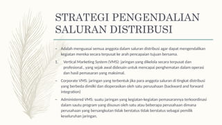 STRATEGI PENGENDALIAN
SALURAN DISTRIBUSI
– Adalah menguasai semua anggota dalam saluran distribusi agar dapat mengendalikan
kegiatan mereka secara terpusat ke arah pencapaian tujuan bersama.
1. Vertical Marketing System (VMS): jaringan yang dikelola secara terpusat dan
profesional., yang sejak awal didesain untuk mencapai penghematan dalam operasi
dan hasil pemasaran yang maksimal.
– Corporate VMS: jaringan yang terbentuk jika para anggota saluran di tingkat distribusi
yang berbeda dimilki dan dioperasikan oleh satu perusahaan (backward and forward
integration)
– Administered VMS: suatu jaringan yang kegiatan-kegiatan pemasarannya terkoordinasi
dalam sautu program yang disusun oleh satu atau beberapa perusahaan dimana
perusahaan yang bersangkutan tidak berstatus tidak berstatus sebagai pemilik
keseluruhan jaringan.
 