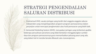 – Contractual VMS; sauatu jaringan yang terdiri dari anggota-anggota saluran
independen yang mengintegrasikan program-program pemasarannya dalam
perjanjian untuk mencapai penghematan atau hasil pemasaran yang lebih baik.
2. Horisontal Marketing System (HMS): merupakan jaringan yang terbentuk apabila
beberapa perusahaan perantara yang tidak berkaitan menggabungkan sumber
daya dan program pemasarannya guna memanfaatkan peluang pasar yang ada,
yang dalam hal ini mereka berada dibawah satu mananajemen.
STRATEGI PENGENDALIAN
SALURAN DISTRIBUSI
 
