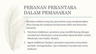 PERANAN PERANTARA
DALAM PEMASARAN
– Perantara adalah orang atau perusahaan yang menghubungkan
aliran barang dari produsen ke konsumen akhir dan konsumen
industrial.
1. Merchant middleman: perantara yang memiliki barang (dengan
membeli dari distributor) untuk kemudian dijual kembali. Contoh.
Wholesaler dan retailer (dealar).
2. Agent middleman (broker): perantara yang hanya mencarikan
pembeli, menegosiasikan, dan melakukan transaksi atas nama
produsen.
 