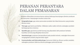 – Perantara dibutuhkan terutama karena adanya beberapa kesenjangan diantara produsen
dan konsumen. Kesenjangan tersebut antara lain:
1. Geographical gap: gap antara pemusatan produksi dan lokasi konsumen yang tersebar
dimana-mana
2. Time gap: gap karena pembelian dilakukan waktu-waktu tertentu sedangkan produksi
berlangsung terus menerus
3. Quantity gap: gap karena jumlah barang yang diproduksi oleh produsen berbeda
kuantitas normal yang diinginkan konsumen
4. Assortment gap: produsen berspesialisasi pada produk tertentu, sedangkan konsumen
menginginkan produk yang beraneka ragam
5. Communication and informational gap: konsumen tidak tau dimana sumber produksi,
sedangkan produsen tidak tau dimana pelanggan potensial berada
PERANAN PERANTARA
DALAM PEMASARAN
 
