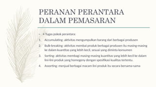 – 4 Tugas pokok perantara:
1. Accumulating: aktivitas mengumpulkan barang dari berbagai produsen
2. Bulk-breaking: aktivitas membai produk berbagai produsen itu masing-masing
ke dalam kuantitas yang lebih kecil, sesuai yang diminta konsumen
3. Sorting: aktivitas membagi masing-masing kuantitas yang lebih kecil ke dalam
lini-lini produk yang homogeny dengan spesifikasi kualitas tertentu.
4. Assorting: menjual berbagai macam lini produk itu secara bersama-sama
PERANAN PERANTARA
DALAM PEMASARAN
 