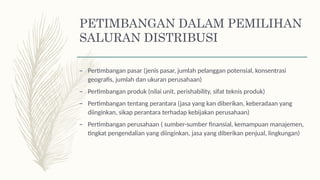 PETIMBANGAN DALAM PEMILIHAN
SALURAN DISTRIBUSI
– Pertimbangan pasar (jenis pasar, jumlah pelanggan potensial, konsentrasi
geografis, jumlah dan ukuran perusahaan)
– Pertimbangan produk (nilai unit, perishability, sifat teknis produk)
– Pertimbangan tentang perantara (jasa yang kan diberikan, keberadaan yang
diinginkan, sikap perantara terhadap kebijakan perusahaan)
– Pertimbangan perusahaan ( sumber-sumber finansial, kemampuan manajemen,
tingkat pengendalian yang diinginkan, jasa yang diberikan penjual, lingkungan)
 