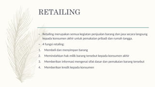 RETAILING
– Retailing merupakan semua kegiatan penjualan barang dan jasa secara langsung
kepada konsumen akhir untuk pemakaian pribadi dan rumah tangga.
– 4 fungsi retaling:
1. Membeli dan menyimpan barang
2. Memindahkan hak milik barang tersebut kepada konsumen akhir
3. Memberikan informasi mengenai sifat dasar dan pemakaian barang tersebut
4. Memberikan kredit kepada konsumen
 