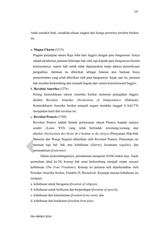 125
PKn MKWU 2014
Anda semakin baik, simaklah ulasan singkat dari ketiga peristiwa tersebut berikut
ini.
a. Magna Charta (1215)
Piagam perjanjian antara Raja John dari Inggris dengan para bangsawan. Isinya
adalah pemberian jaminan beberapa hak oleh raja kepada para bangsawan beserta
keturunannya, seperti hak untuk tidak dipenjarakan tanpa adanya pemeriksaan
pengadilan. Jaminan itu diberikan sebagai balasan atas bantuan biaya
pemerintahan yang telah diberikan oleh para bangsawan. Sejak saat itu, jaminan
hak tersebut berkembang dan menjadi bagian dari sistem konstitusional Inggris.
b. Revolusi Amerika (1276)
Perang kemerdekaan rakyat Amerika Serikat melawan penjajahan Inggris
disebut Revolusi Amerika. Declaration of Independence (Deklarasi
Kemerdekaan) Amerika Serikat menjadi negara merdeka tanggal 4 Juli1776
merupakan hasil dari revolusi ini.
c. Revolusi Prancis (1789)
Revolusi Prancis adalah bentuk perlawanan rakyat Prancis kepada rajanya
sendiri (Louis XVI) yang telah bertindak sewenang-wenang dan
absolut. Declaration des droits de I’homme et du citoyen (Pernyataan Hak-Hak
Manusia dan Warga Negara) dihasilkan oleh Revolusi Prancis. Pernyataan ini
memuat tiga hal: hak atas kebebasan (liberty), kesamaan (egality), dan
persaudaraan (fraternite).
Dalam perkembangannya, pemahaman mengenai HAM makin luas. Sejak
permulaan abad ke-20, konsep hak asasi berkembang menjadi empat macam
kebebasan (The Four Freedoms). Konsep ini pertama kali diperkenalkan oleh
Presiden Amerika Serikat, Franklin D. Rooselvelt. Keempat macam kebebasan itu
meliputi:
a. kebebasan untuk beragama (freedom of religion),
b. kebebasan untuk berbicara dan berpendapat (freedom of speech),
c. kebebasan dari kemelaratan (freedom from want), dan
d. kebebasan dari ketakutan (freedom from fear).
 