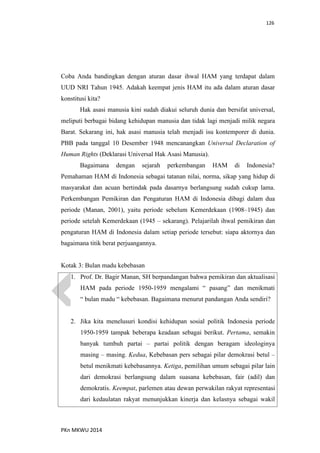 126
PKn MKWU 2014
Coba Anda bandingkan dengan aturan dasar ihwal HAM yang terdapat dalam
UUD NRI Tahun 1945. Adakah keempat jenis HAM itu ada dalam aturan dasar
konstitusi kita?
Hak asasi manusia kini sudah diakui seluruh dunia dan bersifat universal,
meliputi berbagai bidang kehidupan manusia dan tidak lagi menjadi milik negara
Barat. Sekarang ini, hak asasi manusia telah menjadi isu kontemporer di dunia.
PBB pada tanggal 10 Desember 1948 mencanangkan Universal Declaration of
Human Rights (Deklarasi Universal Hak Asasi Manusia).
Bagaimana dengan sejarah perkembangan HAM di Indonesia?
Pemahaman HAM di Indonesia sebagai tatanan nilai, norma, sikap yang hidup di
masyarakat dan acuan bertindak pada dasarnya berlangsung sudah cukup lama.
Perkembangan Pemikiran dan Pengaturan HAM di Indonesia dibagi dalam dua
periode (Manan, 2001), yaitu periode sebelum Kemerdekaan (1908–1945) dan
periode setelah Kemerdekaan (1945 – sekarang). Pelajarilah ihwal pemikiran dan
pengaturan HAM di Indonesia dalam setiap periode tersebut: siapa aktornya dan
bagaimana titik berat perjuangannya.
Kotak 3: Bulan madu kebebasan
1. Prof. Dr. Bagir Manan, SH berpandangan bahwa pemikiran dan aktualisasi
HAM pada periode 1950-1959 mengalami “ pasang” dan menikmati
“ bulan madu “ kebebasan. Bagaimana menurut pandangan Anda sendiri?
2. Jika kita menelusuri kondisi kehidupan sosial politik Indonesia periode
1950-1959 tampak beberapa keadaan sebagai berikut. Pertama, semakin
banyak tumbuh partai – partai politik dengan beragam ideologinya
masing – masing. Kedua, Kebebasan pers sebagai pilar demokrasi betul –
betul menikmati kebebasannya. Ketiga, pemilihan umum sebagai pilar lain
dari demokrasi berlangsung dalam suasana kebebasan, fair (adil) dan
demokratis. Keempat, parlemen atau dewan perwakilan rakyat representasi
dari kedaulatan rakyat menunjukkan kinerja dan kelasnya sebagai wakil
 