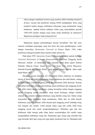 127
PKn MKWU 2014
rakyat dengan melakukan kontrol yang semakin efektif terhadap eksekutif.
Kelima, wacana dan pemikiran tentang HAM mendapatkan iklim yang
kondusif sejalan dengan tumbuhnya kekuasaan yang memberikan ruang
kebebasan. Apakah kelima indikator itulah yang menyebabkan periode
1950-1959 disebut sebagai masa bulan madu kebebasan di Indonesia?
Bagaimana pendapat Anda tentang hal itu?
Bagaimana dengan perkembangan konsep kewajiban? Jika hak asasi
manusia mendapat perjuangan yang luar biasa dari para pendukungnya, misal
dengan munculnya Declaration Universal of Human Rights 1948, maka
pemikiran tentang kewajiban dasar manusia tidak sebesar itu.
Pada tahun 1997, Interaction Council mencanangkan suatu naskah, berjudul
Universal Declaration of Human Responsibilities (Deklarasi Tanggung Jawab
Manusia). Naskah ini dirumuskan oleh sejumlah tokoh dunia seperti Helmut
Schmidt, Malcom Fraser, Jimmy Carter, Lee Kuan Yew, Kiichi Miyazawa,
Kenneth Kaunda dan Hassan Hanafi yang bekerja selama sepuluh tahun sejak
bulan Maret 1987.
Mengapa muncul deklarasi ini? Dinyatakan bahwa deklarasi ini diadakan
karena di Barat ada tradisi menjunjung tinggi kebebasan dan individualis, sedang
di dunia Timur, konsep tanggung jawab dan komunitas lebih dominan. Konsep
kewajiban berfungsi sebagai penyeimbang antara kebebasan dan tanggung jawab.
Hak lebih terkait dengan kebebasan, sedang kewajiban terkait dengan tanggung
jawab. Tanggung jawab merupakan sikap moral berfungsi sebagai kendala
alamiah dan sukarela terhadap kebebasan yang dimiliki orang lain. Dalam setiap
masyarakat tiada kebebasan tanpa pembatasan. Maka dari itu lebih banyak
kebebasan yang kita nikmati, lebih banyak pula tanggung jawab terhadap orang
lain maupun diri sendiri. Lebih banyak bakat yang kita miliki lebih besar
tanggung jawab kita untuk mengembangkannya. Dihimbau agar hak atas
kebebasan tidak menuju pada sikap hanya mementingkan diri sendiri tanpa
mengindahkan kebebasan orang lain. Dianjurkan agar orang yang memiliki hak
juga berusaha aktif agar orang lain juga dapat menikmati hak itu. Dikatakan pula
 