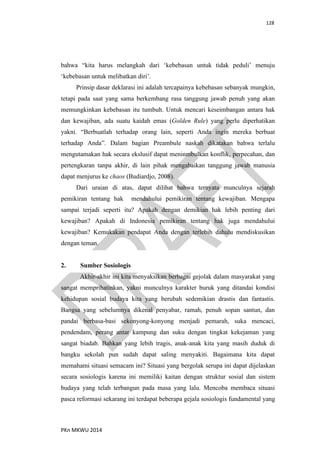 128
PKn MKWU 2014
bahwa “kita harus melangkah dari ‘kebebasan untuk tidak peduli’ menuju
‘kebebasan untuk melibatkan diri’.
Prinsip dasar deklarasi ini adalah tercapainya kebebasan sebanyak mungkin,
tetapi pada saat yang sama berkembang rasa tanggung jawab penuh yang akan
memungkinkan kebebasan itu tumbuh. Untuk mencari keseimbangan antara hak
dan kewajiban, ada suatu kaidah emas (Golden Rule) yang perlu diperhatikan
yakni. “Berbuatlah terhadap orang lain, seperti Anda ingin mereka berbuat
terhadap Anda”. Dalam bagian Preambule naskah dikatakan bahwa terlalu
mengutamakan hak secara ekslusif dapat meninmbulkan konflik, perpecahan, dan
pertengkaran tanpa akhir, di lain pihak mengabaikan tanggung jawab manusia
dapat menjurus ke chaos (Budiardjo, 2008).
Dari uraian di atas, dapat dilihat bahwa ternyata munculnya sejarah
pemikiran tentang hak mendahului pemikiran tentang kewajiban. Mengapa
sampai terjadi seperti itu? Apakah dengan demikian hak lebih penting dari
kewajiban? Apakah di Indonesia pemikiran tentang hak juga mendahului
kewajiban? Kemukakan pendapat Anda dengan terlebih dahulu mendiskusikan
dengan teman.
2. Sumber Sosiologis
Akhir-akhir ini kita menyaksikan berbagai gejolak dalam masyarakat yang
sangat memprihatinkan, yakni munculnya karakter buruk yang ditandai kondisi
kehidupan sosial budaya kita yang berubah sedemikian drastis dan fantastis.
Bangsa yang sebelumnya dikenal penyabar, ramah, penuh sopan santun, dan
pandai berbasa-basi sekonyong-konyong menjadi pemarah, suka mencaci,
pendendam, perang antar kampung dan suku dengan tingkat kekejaman yang
sangat biadab. Bahkan yang lebih tragis, anak-anak kita yang masih duduk di
bangku sekolah pun sudah dapat saling menyakiti. Bagaimana kita dapat
memahami situasi semacam ini? Situasi yang bergolak serupa ini dapat dijelaskan
secara sosiologis karena ini memiliki kaitan dengan struktur sosial dan sistem
budaya yang telah terbangun pada masa yang lalu. Mencoba membaca situasi
pasca reformasi sekarang ini terdapat beberapa gejala sosiologis fundamental yang
 