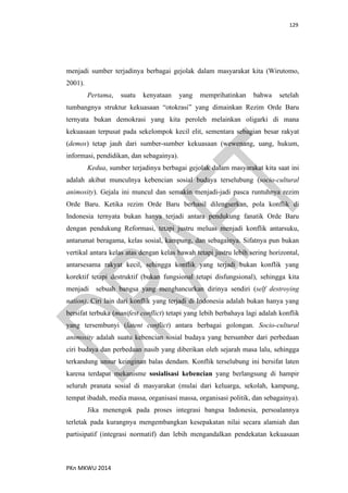 129
PKn MKWU 2014
menjadi sumber terjadinya berbagai gejolak dalam masyarakat kita (Wirutomo,
2001).
Pertama, suatu kenyataan yang memprihatinkan bahwa setelah
tumbangnya struktur kekuasaan “otokrasi” yang dimainkan Rezim Orde Baru
ternyata bukan demokrasi yang kita peroleh melainkan oligarki di mana
kekuasaan terpusat pada sekelompok kecil elit, sementara sebagian besar rakyat
(demos) tetap jauh dari sumber-sumber kekuasaan (wewenang, uang, hukum,
informasi, pendidikan, dan sebagainya).
Kedua, sumber terjadinya berbagai gejolak dalam masyarakat kita saat ini
adalah akibat munculnya kebencian sosial budaya terselubung (socio-cultural
animosity). Gejala ini muncul dan semakin menjadi-jadi pasca runtuhnya rezim
Orde Baru. Ketika rezim Orde Baru berhasil dilengserkan, pola konflik di
Indonesia ternyata bukan hanya terjadi antara pendukung fanatik Orde Baru
dengan pendukung Reformasi, tetapi justru meluas menjadi konflik antarsuku,
antarumat beragama, kelas sosial, kampung, dan sebagainya. Sifatnya pun bukan
vertikal antara kelas atas dengan kelas bawah tetapi justru lebih sering horizontal,
antarsesama rakyat kecil, sehingga konflik yang terjadi bukan konflik yang
korektif tetapi destruktif (bukan fungsional tetapi disfungsional), sehingga kita
menjadi sebuah bangsa yang menghancurkan dirinya sendiri (self destroying
nation). Ciri lain dari konflik yang terjadi di Indonesia adalah bukan hanya yang
bersifat terbuka (manifest conflict) tetapi yang lebih berbahaya lagi adalah konflik
yang tersembunyi (latent conflict) antara berbagai golongan. Socio-cultural
animosity adalah suatu kebencian sosial budaya yang bersumber dari perbedaan
ciri budaya dan perbedaan nasib yang diberikan oleh sejarah masa lalu, sehingga
terkandung unsur keinginan balas dendam. Konflik terselubung ini bersifat laten
karena terdapat mekanisme sosialisasi kebencian yang berlangsung di hampir
seluruh pranata sosial di masyarakat (mulai dari keluarga, sekolah, kampung,
tempat ibadah, media massa, organisasi massa, organisasi politik, dan sebagainya).
Jika menengok pada proses integrasi bangsa Indonesia, persoalannya
terletak pada kurangnya mengembangkan kesepakatan nilai secara alamiah dan
partisipatif (integrasi normatif) dan lebih mengandalkan pendekatan kekuasaan
 