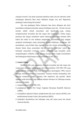 130
PKn MKWU 2014
(integrasi koersif). Atas dasar kenyataan demikian maka cita-cita reformasi untuk
membangun Indonesia Baru harus dilakukan dengan cara apa? Bagaimana
pandangan Anda tentang hal tersebut?
Ada satu pandangan bahwa Indonesia baru harus dibangun dari hasil
perombakan terhadap keseluruhan tatanan kehidupan masa lalu. Inti dari cita-cita
tersebut adalah sebuah masyarakat sipil demokratis yang mampu
mengharmonikan kewajiban dan hak negara dan warganegara. Entitas negara
persatuan dari bangsa multikultur seperti Indonesia hanya bisa bertahan lebih
kokoh jika bediri di atas landasan pengelolaan pemerintahan yang sanggup
menjamin kesimbangan antara pemenuhan prinsip kebebasan, kesetaraan, dan
persaudaraan, yang berlaku bagi segenap warga dan elemen kebangsaan. Yang
dituntut bukan hanya pemenuhan hak-hak individu (individual rights) dan
kelompok masyarakat (collective rights), melainkan juga kewajiban untuk
mengembangkan solidaritas sosial (gotong royong) dalam rangka kemaslahatan
dan kebahagiaan hidup bangsa secara keseluruhan (Latif, 2011).
3. Sumber Politik
Sumber politik yang mendasari dinamika kewajiban dan hak negara dan
warganegara Indonesia adalah proses dan hasil perubahan UUD NRI 1945 yang
terjadi pada era reformasi. Pada awal era reformasi (pertengahan 1998), muncul
berbagai tuntutan reformasi di masyarakat. Tuntutan tersebut disampaikan oleh
berbagai komponen bangsa, terutama oleh mahasiswa dan pemuda. Masih
ingatkan Anda butir-butir yang menjadi tuntutan reformasi itu? Beberapa tuntutan
reformasi itu adalah:
a. mengamandemen UUD NRI 1945,
b. penghapusan doktrin Dwi Fungsi Angkatan Bersenjata Republik Indonesia
(ABRI),
c. menegakkan supremasi hukum, penghormatan hak asasi manusia (HAM), serta
pemberantasan korupsi, kolusi, dan nepotisme (KKN),
d. melakukan desentralisasi dan hubungan yang adil antara pusat dan daerah
(otonomi daerah),
 