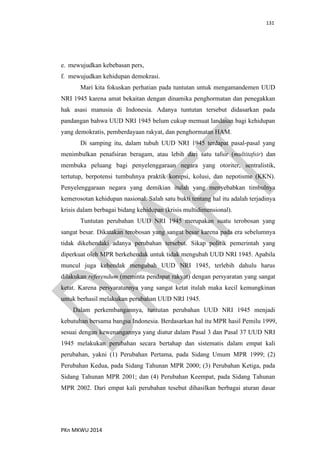 131
PKn MKWU 2014
e. mewujudkan kebebasan pers,
f. mewujudkan kehidupan demokrasi.
Mari kita fokuskan perhatian pada tuntutan untuk mengamandemen UUD
NRI 1945 karena amat bekaitan dengan dinamika penghormatan dan penegakkan
hak asasi manusia di Indonesia. Adanya tuntutan tersebut didasarkan pada
pandangan bahwa UUD NRI 1945 belum cukup memuat landasan bagi kehidupan
yang demokratis, pemberdayaan rakyat, dan penghormatan HAM.
Di samping itu, dalam tubuh UUD NRI 1945 terdapat pasal-pasal yang
menimbulkan penafsiran beragam, atau lebih dari satu tafsir (multitafsir) dan
membuka peluang bagi penyelenggaraan negara yang otoriter, sentralistik,
tertutup, berpotensi tumbuhnya praktik korupsi, kolusi, dan nepotisme (KKN).
Penyelenggaraan negara yang demikian itulah yang menyebabkan timbulnya
kemerosotan kehidupan nasional. Salah satu bukti tentang hal itu adalah terjadinya
krisis dalam berbagai bidang kehidupan (krisis multidimensional).
Tuntutan perubahan UUD NRI 1945 merupakan suatu terobosan yang
sangat besar. Dikatakan terobosan yang sangat besar karena pada era sebelumnya
tidak dikehendaki adanya perubahan tersebut. Sikap politik pemerintah yang
diperkuat oleh MPR berkehendak untuk tidak mengubah UUD NRI 1945. Apabila
muncul juga kehendak mengubah UUD NRI 1945, terlebih dahulu harus
dilakukan referendum (meminta pendapat rakyat) dengan persyaratan yang sangat
ketat. Karena persyaratannya yang sangat ketat itulah maka kecil kemungkinan
untuk berhasil melakukan perubahan UUD NRI 1945.
Dalam perkembangannya, tuntutan perubahan UUD NRI 1945 menjadi
kebutuhan bersama bangsa Indonesia. Berdasarkan hal itu MPR hasil Pemilu 1999,
sesuai dengan kewenangannya yang diatur dalam Pasal 3 dan Pasal 37 UUD NRI
1945 melakukan perubahan secara bertahap dan sistematis dalam empat kali
perubahan, yakni (1) Perubahan Pertama, pada Sidang Umum MPR 1999; (2)
Perubahan Kedua, pada Sidang Tahunan MPR 2000; (3) Perubahan Ketiga, pada
Sidang Tahunan MPR 2001; dan (4) Perubahan Keempat, pada Sidang Tahunan
MPR 2002. Dari empat kali perubahan tesebut dihasilkan berbagai aturan dasar
 