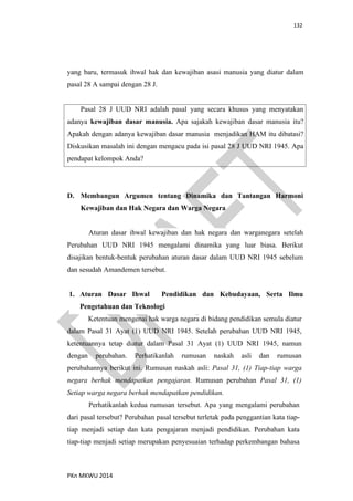 132
PKn MKWU 2014
yang baru, termasuk ihwal hak dan kewajiban asasi manusia yang diatur dalam
pasal 28 A sampai dengan 28 J.
Pasal 28 J UUD NRI adalah pasal yang secara khusus yang menyatakan
adanya kewajiban dasar manusia. Apa sajakah kewajiban dasar manusia itu?
Apakah dengan adanya kewajiban dasar manusia menjadikan HAM itu dibatasi?
Diskusikan masalah ini dengan mengacu pada isi pasal 28 J UUD NRI 1945. Apa
pendapat kelompok Anda?
D. Membangun Argumen tentang Dinamika dan Tantangan Harmoni
Kewajiban dan Hak Negara dan Warga Negara
Aturan dasar ihwal kewajiban dan hak negara dan warganegara setelah
Perubahan UUD NRI 1945 mengalami dinamika yang luar biasa. Berikut
disajikan bentuk-bentuk perubahan aturan dasar dalam UUD NRI 1945 sebelum
dan sesudah Amandemen tersebut.
1. Aturan Dasar Ihwal Pendidikan dan Kebudayaan, Serta Ilmu
Pengetahuan dan Teknologi
Ketentuan mengenai hak warga negara di bidang pendidikan semula diatur
dalam Pasal 31 Ayat (1) UUD NRI 1945. Setelah perubahan UUD NRI 1945,
ketentuannya tetap diatur dalam Pasal 31 Ayat (1) UUD NRI 1945, namun
dengan perubahan. Perhatikanlah rumusan naskah asli dan rumusan
perubahannya berikut ini. Rumusan naskah asli: Pasal 31, (1) Tiap-tiap warga
negara berhak mendapatkan pengajaran. Rumusan perubahan Pasal 31, (1)
Setiap warga negara berhak mendapatkan pendidikan.
Perhatikanlah kedua rumusan tersebut. Apa yang mengalami perubahan
dari pasal tersebut? Perubahan pasal tersebut terletak pada penggantian kata tiap-
tiap menjadi setiap dan kata pengajaran menjadi pendidikan. Perubahan kata
tiap-tiap menjadi setiap merupakan penyesuaian terhadap perkembangan bahasa
 