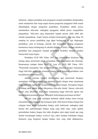 133
PKn MKWU 2014
Indonesia. Adapun perubahan kata pengajaran menjadi pendidikan dimaksudkan
untuk memperluas hak warga negara karena pengertian pengajaran lebih sempit
dibandingkan dengan pengertian pendidikan. Pendidikan adalah proses
menanamkan nilai-nilai, sedangkan pengajaran adalah proses mengalihkan
pengetahuan. Nilai-nilai yang ditanamkan kepada peserta didik lebih dari
sekedar pengetahuan. Aspek lainnya meliputi keterampilan, nilai dan sikap. Di
samping itu, proses pendidikan juga dapat berlangsung di tiga lingkungan
pendidikan, yaitu di keluarga, sekolah, dan masyarakat. Sedang pengajaran
konotasinya hanya berlangsung di sekolah (bahkan di kelas). Dengan demikian,
perubahan kata pengajaran menjadi pendidikan berakibat menjadi semakin
luasnya hak warga negara.
Perubahan UUD NRI Tahun 1945 juga memasukkan ketentuan baru
tentang upaya pemerintah dalam memajukan ilmu pengetahuan dan teknologi.
Rumusannya terdapat dalam Pasal 31 Ayat (5) UUD NRI Tahun 1945:
“Pemerintah memajukan ilmu pengetahuan dan teknologi dengan menjunjung
tinggi nilai-nilai agama dan persatuan bangsa untuk kemajuan peradaban serta
kesejahteraan umat manusia”.
Adanya rumusan tersebut dimaksudkan agar pemerintah berupaya
memajukan ilmu pengetahuan dan teknologi (iptek) dengan tetap menjunjung
tinggi nilai-nilai agama dan memperkukuh persatuan bangsa. Pencapaian bangsa
di bidang iptek adalah akibat dihayatinya nilai-nilai ilmiah. Namun, nilai-nilai
ilmiah yang dihasilkan tetap harus menjunjung tinggi nilai-nilai agama dan
memperkukuh persatuan bangsa. Setujukah Anda dengan pernyataan tersebut?
Hal lain yang perlu mendapat perhatian adalah budaya harus bersiap
menyambut perkembangan dan kemajuan iptek. Oleh karena budaya bangsa kita
sebagian besar masih berdasarkan budaya etnik tradisional, sedangkan iptek
berasal dari perkembangan budaya asing yang lebih maju, maka apabila
pertumbuhan budaya bangsa kita tidak disiapkan akan dapat terjadi apa yang
disebut kesenjangan budaya (cultural lag), yakni keadaan kehidupan bangsa
Indonesia yang bergumul dengan budaya baru yang tidak dipahaminya.
 