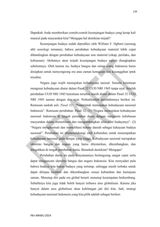 134
PKn MKWU 2014
Dapatkah Anda memberikan contoh-contoh kesenjangan budaya yang kerap kali
muncul pada masyarakat kita? Mengapa hal demikian terjadi?
Kesenjangan budaya sudah diprediksi oleh William F. Ogburn (seorang
ahli sosiologi ternama), bahwa perubahan kebudayaan material lebih cepat
dibandingkan dengan perubahan kebudayaan non material (sikap, perilaku, dan
kebiasaan). Akibatnya akan terjadi kesenjangan budaya seperti diungkapkan
sebelumnya. Oleh karena itu, budaya bangsa dan setiap orang Indonesia harus
disiapkan untuk menyongsong era atau zaman kemajuan dan kecanggihan iptek
tersebut.
Negara juga wajib memajukan kebudayaan nasioal. Semula ketentuan
mengenai kebudayaan diatur dalam Pasal 32 UUD NRI 1945 tanpa ayat. Setelah
perubahan UUD NRI 1945 ketentuan tersebut masih diatur dalam Pasal 32 UUD
NRI 1945 namun dengan dua ayat. Perhatikanlah perubahannya berikut ini.
Rumusan naskah asli: Pasal 32: “Pemerintah memajukan kebudayaan nasional
Indonesia”. Rumusan perubahan: Pasal 32, (1) “Negara memajukan kebudayaan
nasional Indonesia di tengah peradaban dunia dengan menjamin kebebasan
masyarakat dalam memelihara dan mengembangkan nilai-nilai budayanya”. (2)
“Negara menghormati dan memelihara bahasa daerah sebagai kekayaan budaya
nasional”. Perubahan ini dilatarbelakangi oleh kebutuhan untuk menempatkan
kebudayaan nasional pada derajat yang tinggi. Kebudayaan nasional merupakan
identitas bangsa dan negara yang harus dilestarikan, dikembangkan, dan
diteguhkan di tengah perubahan dunia. Benarkah demikian? Mengapa?
Perubahan dunia itu pada kenyataannya berlangsung sangat cepat serta
dapat mengancam identitas bangsa dan negara Indonesia. Kita menyadari pula
bahwa budaya kita bukan budaya yang tertutup, sehingga masih terbuka untuk
dapat ditinjau kembali dan dikembangkan sesuai kebutuhan dan kemajuan
zaman. Menutup diri pada era global berarti menutup kesempatan berkembang.
Sebaliknya kita juga tidak boleh hanyut terbawa arus globalisasi. Karena jika
hanyut dalam arus globalisasi akan kehilangan jati diri kita. Jadi, strategi
kebudayaan nasional Indonesia yang kita pilih adalah sebagai berikut:
 