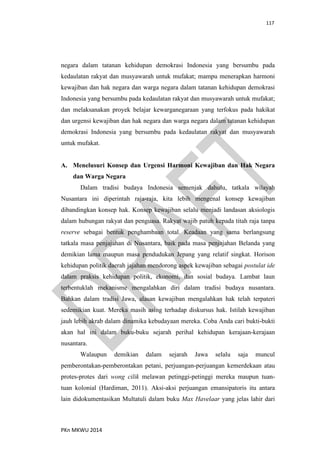 117
PKn MKWU 2014
negara dalam tatanan kehidupan demokrasi Indonesia yang bersumbu pada
kedaulatan rakyat dan musyawarah untuk mufakat; mampu menerapkan harmoni
kewajiban dan hak negara dan warga negara dalam tatanan kehidupan demokrasi
Indonesia yang bersumbu pada kedaulatan rakyat dan musyawarah untuk mufakat;
dan melaksanakan proyek belajar kewarganegaraan yang terfokus pada hakikat
dan urgensi kewajiban dan hak negara dan warga negara dalam tatanan kehidupan
demokrasi Indonesia yang bersumbu pada kedaulatan rakyat dan musyawarah
untuk mufakat.
A. Menelusuri Konsep dan Urgensi Harmoni Kewajiban dan Hak Negara
dan Warga Negara
Dalam tradisi budaya Indonesia semenjak dahulu, tatkala wilayah
Nusantara ini diperintah raja-raja, kita lebih mengenal konsep kewajiban
dibandingkan konsep hak. Konsep kewajiban selalu menjadi landasan aksiologis
dalam hubungan rakyat dan penguasa. Rakyat wajib patuh kepada titah raja tanpa
reserve sebagai bentuk penghambaan total. Keadaan yang sama berlangsung
tatkala masa penjajahan di Nusantara, baik pada masa penjajahan Belanda yang
demikian lama maupun masa pendudukan Jepang yang relatif singkat. Horison
kehidupan politik daerah jajahan mendorong aspek kewajiban sebagai postulat ide
dalam praksis kehidupan politik, ekonomi, dan sosial budaya. Lambat laun
terbentuklah mekanisme mengalahkan diri dalam tradisi budaya nusantara.
Bahkan dalam tradisi Jawa, alasan kewajiban mengalahkan hak telah terpateri
sedemikian kuat. Mereka masih asing terhadap diskursus hak. Istilah kewajiban
jauh lebih akrab dalam dinamika kebudayaan mereka. Coba Anda cari bukti-bukti
akan hal ini dalam buku-buku sejarah perihal kehidupan kerajaan-kerajaan
nusantara.
Walaupun demikian dalam sejarah Jawa selalu saja muncul
pemberontakan-pemberontakan petani, perjuangan-perjuangan kemerdekaan atau
protes-protes dari wong cilik melawan petinggi-petinggi mereka maupun tuan-
tuan kolonial (Hardiman, 2011). Aksi-aksi perjuangan emansipatoris itu antara
lain didokumentasikan Multatuli dalam buku Max Havelaar yang jelas lahir dari
 