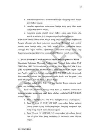 135
PKn MKWU 2014
a. menerima sepenuhnya: unsur-unsur budaya asing yang sesuai dengan
kepribadian bangsa;
b. menolak sepenuhnya: unsur-unsur budaya asing yang tidak sesuai
dengan kepribadian bangsa;
c. menerima secara selektif: unsur budaya asing yang belum jelas
apakah sesuai atau bertentangan dengan kepribadian bangsa.
Berikanlah contoh-contoh unsur budaya asing yang sesuai dengan kepribadian
bangsa sehingga kita dapat menerima sepenuhnya. Berikanlah pula contoh-
contoh unsur budaya asing yang tidak sesuai dengan kepribadian bangsa
sehingga kita dapat menolak sepenuhnya. Unsur-unsur budaya asing yang
bagaimana yang dapat kita terima secara selektif? Berikan contoh-contohnya.
1. Aturan Dasar Ihwal Perekonomian Nasional dan Kesejahteraan Sosial
Bagaimana Ketentuan Mengenai Perekonomian Nasional diatur dalam UUD
NRI Tahun 1945? Sebelum diubah, ketentuan ini diatur dalam Bab XIV dengan
judul Kesejahteraan Sosial dan terdiri atas 2 pasal, yaitu Pasal 33 dengan 3 ayat
dan Pasal 34 tanpa ayat. Setelah perubahan UUD NRI 1945, judul bab menjadi
Perekonomian Nasional dan Kesejahteraan Sosial, terdiri atas dua pasal, yaitu
Pasal 33 dengan 5 ayat dan Pasal 34 dengan 4 ayat.
Ambilah naskah UUD NRI 1945 dan bacalah dengan seksama pasal-
pasal yang dimaksud tersebut .
Salah satu perubahan penting untuk Pasal 33 terutama dimaksudkan
untuk melengkapi aturan yang sudah diatur sebelum perubahan UUD NRI 1945,
sebagai berikut:
a. Pasal 33 Ayat (1) UUD NRI 1945: menegaskan asas kekeluargaan;
b. Pasal 33 Ayat (2) UUD NRI 1945: menegaskan bahwa cabang-
cabang produksi yang penting bagi negara dan yang menguasai hajat
hidup orang banyak harus dikuasai negara;
c. Pasal 33 Ayat (3) UUD NRI 1945: menegaskan bahwa bumi dan air
dan kekayaan alam yang terkandung di dalamnya harus dikuasai
negara.
 