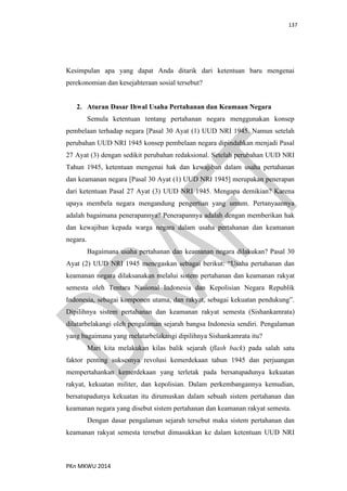 137
PKn MKWU 2014
Kesimpulan apa yang dapat Anda ditarik dari ketentuan baru mengenai
perekonomian dan kesejahteraan sosial tersebut?
2. Aturan Dasar Ihwal Usaha Pertahanan dan Keamaan Negara
Semula ketentuan tentang pertahanan negara menggunakan konsep
pembelaan terhadap negara [Pasal 30 Ayat (1) UUD NRI 1945. Namun setelah
perubahan UUD NRI 1945 konsep pembelaan negara dipindahkan menjadi Pasal
27 Ayat (3) dengan sedikit perubahan redaksional. Setelah perubahan UUD NRI
Tahun 1945, ketentuan mengenai hak dan kewajiban dalam usaha pertahanan
dan keamanan negara [Pasal 30 Ayat (1) UUD NRI 1945] merupakan penerapan
dari ketentuan Pasal 27 Ayat (3) UUD NRI 1945. Mengapa demikian? Karena
upaya membela negara mengandung pengertian yang umum. Pertanyaannya
adalah bagaimana penerapannya? Penerapannya adalah dengan memberikan hak
dan kewajiban kepada warga negara dalam usaha pertahanan dan keamanan
negara.
Bagaimana usaha pertahanan dan keamanan negara dilakukan? Pasal 30
Ayat (2) UUD NRI 1945 menegaskan sebagai berikut: “Usaha pertahanan dan
keamanan negara dilaksanakan melalui sistem pertahanan dan keamanan rakyat
semesta oleh Tentara Nasional Indonesia dan Kepolisian Negara Republik
Indonesia, sebagai komponen utama, dan rakyat, sebagai kekuatan pendukung”.
Dipilihnya sistem pertahanan dan keamanan rakyat semesta (Sishankamrata)
dilatarbelakangi oleh pengalaman sejarah bangsa Indonesia sendiri. Pengalaman
yang bagaimana yang melatarbelakangi dipilihnya Sishankamrata itu?
Mari kita melakukan kilas balik sejarah (flash back) pada salah satu
faktor penting suksesnya revolusi kemerdekaan tahun 1945 dan perjuangan
mempertahankan kemerdekaan yang terletak pada bersatupadunya kekuatan
rakyat, kekuatan militer, dan kepolisian. Dalam perkembangannya kemudian,
bersatupadunya kekuatan itu dirumuskan dalam sebuah sistem pertahanan dan
keamanan negara yang disebut sistem pertahanan dan keamanan rakyat semesta.
Dengan dasar pengalaman sejarah tersebut maka sistem pertahanan dan
keamanan rakyat semesta tersebut dimasukkan ke dalam ketentuan UUD NRI
 