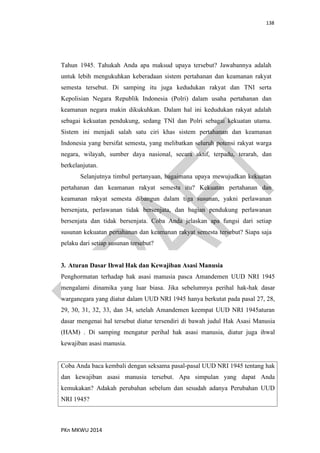 138
PKn MKWU 2014
Tahun 1945. Tahukah Anda apa maksud upaya tersebut? Jawabannya adalah
untuk lebih mengukuhkan keberadaan sistem pertahanan dan keamanan rakyat
semesta tersebut. Di samping itu juga kedudukan rakyat dan TNI serta
Kepolisian Negara Republik Indonesia (Polri) dalam usaha pertahanan dan
keamanan negara makin dikukuhkan. Dalam hal ini kedudukan rakyat adalah
sebagai kekuatan pendukung, sedang TNI dan Polri sebagai kekuatan utama.
Sistem ini menjadi salah satu ciri khas sistem pertahanan dan keamanan
Indonesia yang bersifat semesta, yang melibatkan seluruh potensi rakyat warga
negara, wilayah, sumber daya nasional, secara aktif, terpadu, terarah, dan
berkelanjutan.
Selanjutnya timbul pertanyaan, bagaimana upaya mewujudkan kekuatan
pertahanan dan keamanan rakyat semesta itu? Kekuatan pertahanan dan
keamanan rakyat semesta dibangun dalam tiga susunan, yakni perlawanan
bersenjata, perlawanan tidak bersenjata, dan bagian pendukung perlawanan
bersenjata dan tidak bersenjata. Coba Anda jelaskan apa fungsi dari setiap
susunan kekuatan pertahanan dan keamanan rakyat semesta tersebut? Siapa saja
pelaku dari setiap susunan tersebut?
3. Aturan Dasar Ihwal Hak dan Kewajiban Asasi Manusia
Penghormatan terhadap hak asasi manusia pasca Amandemen UUD NRI 1945
mengalami dinamika yang luar biasa. Jika sebelumnya perihal hak-hak dasar
warganegara yang diatur dalam UUD NRI 1945 hanya berkutat pada pasal 27, 28,
29, 30, 31, 32, 33, dan 34, setelah Amandemen keempat UUD NRI 1945aturan
dasar mengenai hal tersebut diatur tersendiri di bawah judul Hak Asasi Manusia
(HAM) . Di samping mengatur perihal hak asasi manusia, diatur juga ihwal
kewajiban asasi manusia.
Coba Anda baca kembali dengan seksama pasal-pasal UUD NRI 1945 tentang hak
dan kewajiban asasi manusia tersebut. Apa simpulan yang dapat Anda
kemukakan? Adakah perubahan sebelum dan sesudah adanya Perubahan UUD
NRI 1945?
 