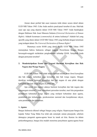 139
PKn MKWU 2014
Aturan dasar perihal hak asasi manusia telah diatur secara detail dalam
UUD NRI Tahun 1945. Coba Anda analisis pasal-pasal tersebut di atas. Hak-hak
asasi apa saja yang dijamin dalam UUD NRI Tahun 1945? Anda bandingkan
dengan Deklarasi Hak Asasi Manusia Sedunia (Universal Declaration of Human
Rights). Adakah kesamaan (commonality) di antara keduanya? Adakah hal yang
spesifik yang diatur dalam UUD NRI Tahun 1945 yang berbeda dengan ketentuan
yang terdapat dalam The Universal Declaration of Human Rights?
Dianutnya rezim HAM yang detail dalam UUD NRI Tahun 1945
menunjukan bahwa Indonesia sebagai anggota Perserikatan Bangsa Bangsa
bersunguh-sungguh melakukan penghormatan terhadap HAM. Setujukah Anda
dengan pernyatan tersebut?
2. Mendeskripsikan Esensi dan Urgensi Harmoni Kewajiban dan Hak
Negara dan Warga Negara
UUD NRI Tahun 1945 tidak hanya memuat aturan dasar ihwal kewajiban
dan hak negara melainkan juga kewajiban dan hak warga negara. Dengan
demikian terdapat harmoni kewajiban dan hak negara di satu pihak dengan
kewajiban dan hak warga negara di pihak lain.
Apa esensi dan urgensi adanya harmoni kewajiban dan hak negara dan
warganegara tersebut? Untuk memahami persoalan tersebut, mari kita pergunakan
pendekatan kebutuhan warga negara yang meliputi kebutuhan akan agama,
pendidikan dan kebudayaan, perekonomian nasional dan kesejahteraan rakyat,
serta pertahanan dan keamanan.
1. Agama
Bangsa Indonesia dikenal sebagai bangsa yang religius. Kepercayaan bangsa kita
kepada Tuhan Yang Maha Esa telah ada semenjak zaman prasejarah, sebelum
datangnya pengaruh agama-agama besar ke tanah air kita. Karena itu dalam
perkembangannya, bangsa kita mudah menerima penyebaran agama-agama besar
 