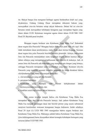 140
PKn MKWU 2014
itu. Rakyat bangsa kita menganut berbagai agama berdasarkan kitab suci yang
diyakininya. Undang Undang Dasar merupakan dokumen hukum yang
mewujudkan cita-cita bersama setiap rakyat Indonesia. Dalam hal ini cita-cita
bersama untuk mewujudkan kehidupan beragama juga merupakan bagian yang
diatur dalam UUD. Ketentuan mengenai agama diatur dalam UUD NRI 1945
Pasal 29. Bacalah pasal tersebut .
Mengapa negara berdasar atas Ketuhanan Yang Maha Esa? Bukankah
dasar negara kita Pancasila? Mengapa hanya didasarkan pada satu sila saja? Jika
tidak memahami dasar pemikirannya, maka Anda akan merasa bingung. Susunan
dasar negara kita yaitu Pancasila bersifat hierarkis piramidal. Artinya, urut-urutan
lima sila Pancasila menunjukkan suatu rangkaian tingkat dalam luasnya dan isi
dalam sifatnya yang merupakan pengkhususan dari sila-sila di mukanya. Jadi, di
antara lima sila Pancasila ada hubungan yang mengikat satu dengan yang lainnya,
sehingga Pancasila merupakan suatu keseluruhan yang bulat. Kesatuan sila-sila
Pancasila yang memiliki susunan hierarkis piramidal itu harus dimaknai bahwa
sila Ketuhanan Yang Maha Esa menjadi dasar dari:
a. sila kemanusiaan yang adil dan beradab,
b. persatuan Indonesia,
c. kerakyatan yang dipimpin oleh hikmat kebijaksanaan dalam
permusyawaratan/perwakilan, dan
d. keadilan sosial bagi seluruh rakyat Indonesia.
Dari uraian tersebut tampak bahwa sila Ketuhanan Yang Maha Esa
merupakan basis dari sila-sila Pancasila lainnya. Jadi, paham Ketuhanan Yang
Maha Esa menjadi pandangan dasar dan bersifat primer yang secara substansial
menjiwai keseluruhan wawasan kenegaraan bangsa Indonesia. Itulah sebabnya
Pasal 29 Ayat (1) UUD NRI 1945 menegaskan bahwa negara berdasar atas
Ketuhanan Yang Maha Esa. Maknanya adalah bahwa Ketuhanan Yang Maha Esa
(jiwa keberagamaan) harus diwujudkan dalam kerangka kehidupan bernegara yang
tersusun dalam UUD NRI 1945.
 