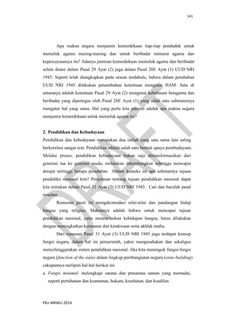 141
PKn MKWU 2014
Apa makna negara menjamin kemerdekaan tiap-tiap penduduk untuk
memeluk agama masing-masing dan untuk beribadat menurut agama dan
kepercayaannya itu? Adanya jaminan kemerdekaan memeluk agama dan beribadat
selain diatur dalam Pasal 29 Ayat (2) juga dalam Pasal 28E Ayat (1) UUD NRI
1945. Seperti telah diungkapkan pada uraian terdahulu, bahwa dalam perubahan
UUD NRI 1945 dilakukan penambahan ketentuan mengenai HAM. Satu di
antaranya adalah ketentuan Pasal 29 Ayat (2) mengenai kebebasan beragama dan
beribadat yang dipertegas oleh Pasal 28E Ayat (1) yang salah satu substansinya
mengatur hal yang sama. Hal yang perlu kita pahami adalah apa makna negara
menjamin kemerdekaan untuk memeluk agama itu?
2. Pendidikan dan Kebudayaan
Pendidikan dan kebudayaan merupakan dua istilah yang satu sama lain saling
berkorelasi sangat erat. Pendidikan adalah salah satu bentuk upaya pembudayaan.
Melalui proses, pendidikan kebudayaan bukan saja ditransformasikan dari
generasi tua ke generasi muda, melainkan dikembangkan sehingga mencapai
derajat tertinggi berupa peradaban. Dalam konteks ini apa sebenarnya tujuan
pendidika nasional kita? Penjelasan tentang tujuan pendidikan nasional dapat
kita temukan dalam Pasal 31 Ayat (3) UUD NRI 1945. Cari dan bacalah pasal
tersebut .
Rumusan pasal ini mengakomodasi nilai-nilai dan pandangan hidup
bangsa yang religius. Maknanya adalah bahwa untuk mencapai tujuan
pendidikan nasional, yaitu mencerdaskan kehidupan bangsa, harus dilakukan
dengan meningkatkan keimanan dan ketakwaan serta akhlak mulia.
Dari rumusan Pasal 31 Ayat (3) UUD NRI 1945 juga terdapat konsep
fungsi negara, dalam hal ini pemerintah, yakni mengusahakan dan sekaligus
menyelenggarakan sistem pendidikan nasional. Jika kita menengok fungsi-fungsi
negara (function of the state) dalam lingkup pembangunan negara (state-building)
cakupannya meliputi hal-hal berikut ini.
a. Fungsi minimal: melengkapi sarana dan prasarana umum yang memadai,
seperti pertahanan dan keamanan, hukum, kesehatan, dan keadilan.
 