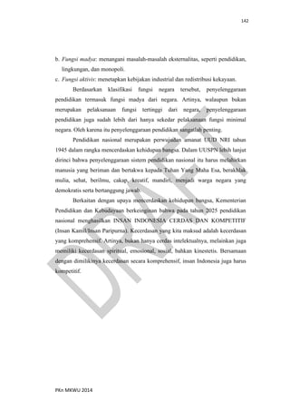 142
PKn MKWU 2014
b. Fungsi madya: menangani masalah-masalah eksternalitas, seperti pendidikan,
lingkungan, dan monopoli.
c. Fungsi aktivis: menetapkan kebijakan industrial dan redistribusi kekayaan.
Berdasarkan klasifikasi fungsi negara tersebut, penyelenggaraan
pendidikan termasuk fungsi madya dari negara. Artinya, walaupun bukan
merupakan pelaksanaan fungsi tertinggi dari negara, penyelenggaraan
pendidikan juga sudah lebih dari hanya sekedar pelaksanaan fungsi minimal
negara. Oleh karena itu penyelenggaraan pendidikan sangatlah penting.
Pendidikan nasional merupakan perwujudan amanat UUD NRI tahun
1945 dalam rangka mencerdaskan kehidupan bangsa. Dalam UUSPN lebih lanjut
dirinci bahwa penyelenggaraan sistem pendidikan nasional itu harus melahirkan
manusia yang beriman dan bertakwa kepada Tuhan Yang Maha Esa, berakhlak
mulia, sehat, berilmu, cakap, kreatif, mandiri, menjadi warga negara yang
demokratis serta bertanggung jawab.
Berkaitan dengan upaya mencerdaskan kehidupan bangsa, Kementerian
Pendidikan dan Kebudayaan berkeinginan bahwa pada tahun 2025 pendidikan
nasional menghasilkan INSAN INDONESIA CERDAS DAN KOMPETITIF
(Insan Kamil/Insan Paripurna). Kecerdasan yang kita maksud adalah kecerdasan
yang komprehensif. Artinya, bukan hanya cerdas intelektualnya, melainkan juga
memiliki kecerdasan spiritual, emosional, sosial, bahkan kinestetis. Bersamaan
dengan dimilikinya kecerdasan secara komprehensif, insan Indonesia juga harus
kompetitif.
 