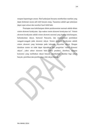 144
PKn MKWU 2014
maupun kepentingan umum. Hasil pekerjaan bersama memberikan manfaat yang
dapat dinikmati secara adil oleh banyak orang. Tujuannya adalah agar pekerjaan
dapat cepat selesai dan memberi hasil lebih baik.
Penerapan asas kekeluargaan dalam perekonomian nasional adalah dalam
sistem ekonomi kerakyatan. Apa makna sistem ekonomi kerakyatan itu? Sistem
ekonomi kerakyatan adalah sistem ekonomi nasional yang berasas kekeluargaan,
berkedaulatan rakyat, bermoral Pancasila, dan menunjukkan pemihakan
sungguh-sungguh pada ekonomi rakyat. Sistem ekonomi kerakyatan adalah
sistem ekonomi yang bertumpu pada kekuatan mayoritas rakyat. Dengan
demikian sistem ini tidak dapat dipisahkan dari pengertian “sektor ekonomi
rakyat”, yakni sektor ekonomi baik sektor produksi, distribusi, maupun
konsumsi yang melibatkan rakyat banyak, memberikan manfaat bagi rakyat
banyak, pemilikan dan penilikannya oleh rakyat banyak.
 