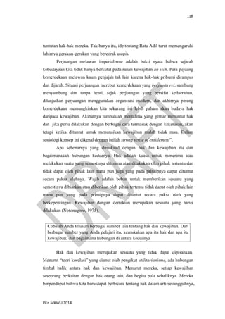 118
PKn MKWU 2014
tuntutan hak-hak mereka. Tak hanya itu, ide tentang Ratu Adil turut memengaruhi
lahirnya gerakan-gerakan yang bercorak utopis.
Perjuangan melawan imperialisme adalah bukti nyata bahwa sejarah
kebudayaan kita tidak hanya berkutat pada ranah kewajiban an sich. Para pejuang
kemerdekaan melawan kaum penjajah tak lain karena hak-hak pribumi dirampas
dan dijarah. Situasi perjuangan merebut kemerdekaan yang berpanta rei, sambung
menyambung dan tanpa henti, sejak perjuangan yang bersifat kedaerahan,
dilanjutkan perjuangan menggunakan organisasi modern, dan akhirnya perang
kemerdekaan memungkinkan kita sekarang ini lebih paham akan budaya hak
daripada kewajiban. Akibatnya tumbuhlah mentalitas yang gemar menuntut hak
dan jika perlu dilakukan dengan berbagai cara termasuk dengan kekerasan, akan
tetapi ketika dituntut untuk menunaikan kewajiban malah tidak mau. Dalam
sosiologi konsep ini dikenal dengan istilah strong sense of entitlement”.
Apa sebenarnya yang dimaksud dengan hak dan kewajiban itu dan
bagaimanakah hubungan keduanya. Hak adalah kuasa untuk menerima atau
melakukan suatu yang semestinya diterima atau dilakukan oleh pihak tertentu dan
tidak dapat oleh pihak lain mana pun juga yang pada prinsipnya dapat dituntut
secara paksa olehnya. Wajib adalah beban untuk memberikan sesuatu yang
semestinya dibiarkan atau diberikan oleh pihak tertentu tidak dapat oleh pihak lain
mana pun yang pada prinsipnya dapat dituntut secara paksa oleh yang
berkepentingan. Kewajiban dengan demikian merupakan sesuatu yang harus
dilakukan (Notonagoro, 1975).
Cobalah Anda telusuri berbagai sumber lain tentang hak dan kewajiban. Dari
berbagai sumber yang Anda pelajari itu, kemukakan apa itu hak dan apa itu
kewajiban; dan bagaimana hubungan di antara keduanya
Hak dan kewajiban merupakan sesuatu yang tidak dapat dipisahkan.
Menurut “teori korelasi” yang dianut oleh pengikut utilitarianisme, ada hubungan
timbal balik antara hak dan kewajiban. Menurut mereka, setiap kewajiban
seseorang berkaitan dengan hak orang lain, dan begitu pula sebaliknya. Mereka
berpendapat bahwa kita baru dapat berbicara tentang hak dalam arti sesungguhnya,
 