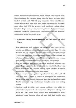146
PKn MKWU 2014
mampu meningkatkan profesionalisme kedua lembaga yang bergerak dalam
bidang pertahanan dan keamanan negara. Mengenai adanya ketentuan dalam
Pasal 30 Ayat (5) UUD NRI 1945 yang menyatakan bahwa kedudukan dan
susunan TNI dan Polri lebih lanjut diatur dengan undang-undang, merupakan
dasar hukum bagi DPR dan presiden untuk membentuk undang-undang.
Pengaturan dengan undang-undang mengenai pertahanan dan keamanan negara
merupakan konsekuensi logis dari prinsip yang menempatkan urusan pertahanan
dan keamanan sebagai kepentingan rakyat.
3. Rangkuman tentang Harmoni Kewajiban dan Hak Negara dan Warga
Negara
1. Hak adalah kuasa untuk menerima atau melakukan suatu yang semestinya
diterima atau dilakukan melulu oleh pihak tertentu dan tidak dapat oleh pihak
lain mana pun juga yang pada prinsipnya dapat dituntut secara paksa olehnya.
Wajib adalah beban untuk memberikan sesuatu yang semestinya dibiarkan atau
diberikan melulu oleh pihak tertentu tidak dapat oleh pihak lain mana pun yang
pada prinsipnya dapat dituntut secara paksa oleh yang berkepentingan.
2. Hak dan kewajiban warga negara merupakan wujud dari hubungan warga
negara dengan negara. Hak dan kewajiban bersifat timbal balik, bahwa warga
negara memiliki hak dan kewajiban terhadap negara, sebaliknya pula negara
memiliki hak dan kewajiban terhadap warga negara.
3. Hak dan kewajiban warga negara dan negara Indonesia diatur dalam UUD NRI
1945 mulai pasal 27 sampai 34, termasuk di dalamnya ada hak asasi manusia
dan kewajiban dasar manusia. Pengaturan akan hak dan kewajiban tersebut
bersifat garis besar yang penjabarannya dituangkan dalam suatu undang-
undang
4. Sekalipun aspek kewajiban asasi manusia jumlahnya lebih sedikit jika
dibandingkan dengan aspek hak asasi manusia sebagaimana tertuang dalam
UUD NRI 1945, namun secara filosofis tetap mengindikasikan adanya
pandangan bangsa Indonesia bahwa hak asasi tidak dapat berjalan tanpa
 