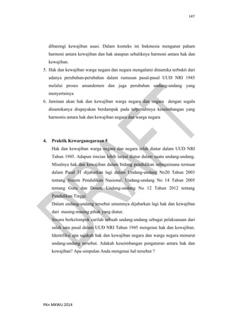 147
PKn MKWU 2014
dibarengi kewajiban asasi. Dalam konteks ini Indonesia menganut paham
harmoni antara kewajiban dan hak ataupun sebaliknya harmoni antara hak dan
kewajiban.
5. Hak dan kewajiban warga negara dan negara mengalami dinamika terbukti dari
adanya perubahan-perubahan dalam rumusan pasal-pasal UUD NRI 1945
melalui proses amandemen dan juga perubahan undang-undang yang
menyertainya
6. Jaminan akan hak dan kewajiban warga negara dan negara dengan segala
dinamikanya diupayakan berdampak pada terpenuhinya keseimbangan yang
harmonis antara hak dan kewajiban negara dan warga negara
4. Praktik Kewarganegaraan 5
Hak dan kewajiban warga negara dan negara telah diatur dalam UUD NRI
Tahun 1945. Adapun rincian lebih lanjut diatur dalam suatu undang-undang.
Misalnya hak dan kewajiban dalam bidang pendidikan sebagaimana termuat
dalam Pasal 31 dijabarkan lagi dalam Undang-undang No20 Tahun 2003
tentang Sistem Pendidikan Nasional, Undang-undang No 14 Tahun 2005
tentang Guru dan Dosen, Undang-undang No 12 Tahun 2012 tentang
Pendidikan Tinggi.
Dalam undang-undang tersebut umumnya dijabarkan lagi hak dan kewajiban
dari masing-masing pihak yang diatur.
Secara berkelompok carilah sebuah undang-undang sebagai pelaksanaan dari
salah satu pasal dalam UUD NRI Tahun 1945 mengenai hak dan kewajiban.
Identifiksi apa sajakah hak dan kewajiban negara dan warga negara menurut
undang-undang tersebut. Adakah keseimbangan pengaturan antara hak dan
kewajiban? Apa simpulan Anda mengenai hal tersebut ?
 