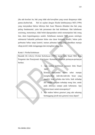119
PKn MKWU 2014
jika ada korelasi itu, hak yang tidak ada kewajiban yang sesuai dengannya tidak
pantas disebut hak. Hal ini sejalan dengan filsafat kebebasannya Mill (1996)
yang menyatakan bahwa lahirnya hak Asasi Manusia dilandasi dua hak yang
paling fundamental, yaitu hak persamaan dan hak kebebasan. Hak kebebasan
seseorang, menurutnya, tidak boleh dipergunakan untuk memanipulasi hak orang
lain, demi kepentingannya sendiri. Kebebasan menurut Mill secara ontologis
substansial bukanlah perbuatan bebas atas dasar kemauan sendiri, bukan pula
perbuatan bebas tanpa kontrol, namun pebuatan bebas yang diarahkan menuju
sikap positif, tidak mengganggu dan merugikan orang lain.
Kotak 1: Perihal kebebasan
Bacalah On Liberty--Perihal Kebebasan (1996), karya John Stuart Mill, Kata
Pengantar dan Penerjemah Alex Lanur. Kemudian jawablah pertanyan-pertanyan
berikut.
1. Apa makna kebebasan menurut John Stuart
Mill?
2. Kinerja masyarakat secara sehat mampu
menghasilkan individu-individu besar yang
mandiri, kuat, terbuka dan kritis, baik terhadap
diri sendiri maupun terhadap orang lain, untuk
pada akhirnya sampai pada kebenaran. Apa
kriteria kunci untuk mencapainya?
3. Apa makna bahwa generasi yang ada sekarang
bertanggung jawab atas generasi masa depan?
 