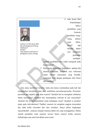 120
PKn MKWU 2014
4. John Stuart Mill
berpandangan
bahwa
pendidikan yang
bermutu
membuka ruang-
ruang diskusi
yang bebas,
kreatif lagi
beradab dalam
seni mengelola
perbedaan
pendapat.
Apakah pendidikan kita sudah mengarah pada
hal demikian?
5. Rasa curiga berlebihan tanpa dasar, apalagi jika
disertai kekerasan, bukanlah cara terhormat
untuk sebuah masyarakat yang beradab.
Setujukah Anda dengan pandangan John Stuart
Mill tersebut?
Gambar 5.2 John Stuart Mill.
Apa pandangannya tentang
kebebasan?
Sumber:
http://www.constitution.or
g/img/john_stuart_mill.jpg
Atas dasar pemikiran tersebut, maka jika hanya menekankan pada hak dan
mengabaikan kewajiban maka akan melahirkan persoalan-persoalan. Persoalan-
persoalan apa sajakah yang akan muncul? Akankah hal itu merugikan solidaritas
dalam masyarakat? Akankah hak menempatkan individu di atas masyarakat?
Akankah hal itu kontraproduktif untuk kehidupan sosial? Akankah ia memberi
angin pada individualsme? Padahal, manusia itu merpakan anggota masyarakat
dan tidak boleh tercerabut dari akar sosialnya. Hanya dalam lingkungan
masyarakatlah , manusia menjadi manusia dalam arti yang sesungguhnya. Dalam
sejarah peradaban umat manusia inovasi hanya muncul ketika manusia
berhubungan satu sama lain dalam arena sosial.
 