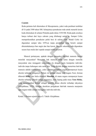 121
PKn MKWU 2014
Contoh:
Roda pertama kali ditemukan di Mesopotamia, yakni roda pembuat tembikar
di Ur pada 3500 tahun SM. Selanjutnya pemakaian roda untuk menarik kereta
kuda ditemukan di selatan Polandia pada tahun 3350 SM. Roda pada awalnya
hanya terbuat dari kayu cakram yang dilubangi untuk as. Sampai Celtic
memperkenalkan pemakaian pelek besi di sekitar roda. Model Celtic ini
digunakan sampai tahu 1870-an tanpa perubahan yang berarti sampai
ditemukakannya ban angin dan ban kawat. Sampai sekarang roda digunakan
secara luas mulai dari sepeda sampai turbin pesawat.
Muncul pertanyaan, apakah dengan mengakui hak-hak manusia berarti
menolak masyarakat? Mengakui hak manusia tidak sama dengan menolak
masyarakat atau mengganti masyarakat itu dengan suatu kumpulan individu-
individu tanpa hubungan satu sama lain. Yang ditolak dengan menerima hak-hak
manusia adalah totaliterisme, yakni pandangan bahwa negara mempunyai kuasa
absolut terhadap warganya. Paham ini sempat dianut oleh negara Fasis Jerman
dibawah Hitler dan Italia dibawah Musolini, di mana negara mempunyai kuasa
absolut terhadap seluruh warga negaranya, serta Jepang pada masa Teno Heika,
yang menempatkan Kaisar sebagai pemilik kuasa absolut terhadap rakyatnya
(Alisjahbana, 1978). Dengan demikian pengakuan hak-hak manusia menjamin
agar negara tidak sampai menggilas individu-individu.
Kotak 2: Roman sejarah karya S. Takdir Alisjahbana
 