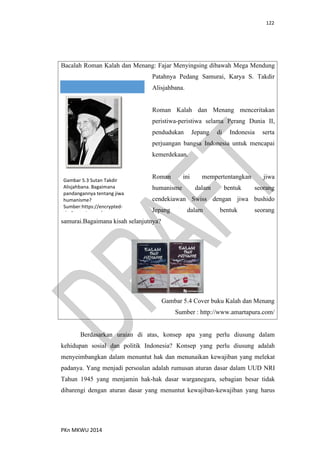 122
PKn MKWU 2014
Bacalah Roman Kalah dan Menang: Fajar Menyingsing dibawah Mega Mendung
Patahnya Pedang Samurai, Karya S. Takdir
Alisjahbana.
Roman Kalah dan Menang menceritakan
peristiwa-peristiwa selama Perang Dunia II,
pendudukan Jepang di Indonesia serta
perjuangan bangsa Indonesia untuk mencapai
kemerdekaan.
Roman ini mempertentangkan jiwa
humanisme dalam bentuk seorang
cendekiawan Swiss dengan jiwa bushido
Jepang dalam bentuk seorang
samurai.Bagaimana kisah selanjutnya?
Gambar 5.4 Cover buku Kalah dan Menang
Sumber : http://www.amartapura.com/
Gambar 5.3 Sutan Takdir
Alisjahbana. Bagaimana
pandangannya tentang jiwa
humanisme?
Sumber:https://encrypted-
tbn3.gstatic.com/
Berdasarkan uraian di atas, konsep apa yang perlu diusung dalam
kehidupan sosial dan politik Indonesia? Konsep yang perlu diusung adalah
menyeimbangkan dalam menuntut hak dan menunaikan kewajiban yang melekat
padanya. Yang menjadi persoalan adalah rumusan aturan dasar dalam UUD NRI
Tahun 1945 yang menjamin hak-hak dasar warganegara, sebagian besar tidak
dibarengi dengan aturan dasar yang menuntut kewajiban-kewajiban yang harus
 