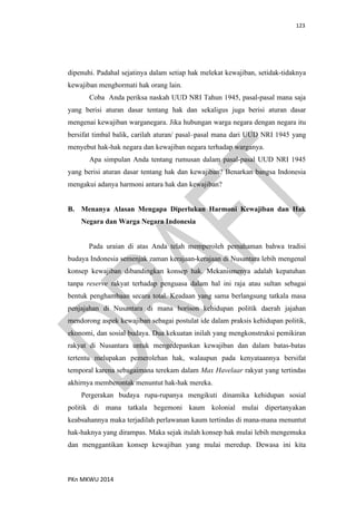 123
PKn MKWU 2014
dipenuhi. Padahal sejatinya dalam setiap hak melekat kewajiban, setidak-tidaknya
kewajiban menghormati hak orang lain.
Coba Anda periksa naskah UUD NRI Tahun 1945, pasal-pasal mana saja
yang berisi aturan dasar tentang hak dan sekaligus juga berisi aturan dasar
mengenai kewajiban warganegara. Jika hubungan warga negara dengan negara itu
bersifat timbal balik, carilah aturan/ pasal–pasal mana dari UUD NRI 1945 yang
menyebut hak-hak negara dan kewajiban negara terhadap warganya.
Apa simpulan Anda tentang rumusan dalam pasal-pasal UUD NRI 1945
yang berisi aturan dasar tentang hak dan kewajiban? Benarkan bangsa Indonesia
mengakui adanya harmoni antara hak dan kewajiban?
B. Menanya Alasan Mengapa Diperlukan Harmoni Kewajiban dan Hak
Negara dan Warga Negara Indonesia
Pada uraian di atas Anda telah memperoleh pemahaman bahwa tradisi
budaya Indonesia semenjak zaman kerajaan-kerajaan di Nusantara lebih mengenal
konsep kewajiban dibandingkan konsep hak. Mekanismenya adalah kepatuhan
tanpa reserve rakyat terhadap penguasa dalam hal ini raja atau sultan sebagai
bentuk penghambaan secara total. Keadaan yang sama berlangsung tatkala masa
penjajahan di Nusantara di mana horison kehidupan politik daerah jajahan
mendorong aspek kewajiban sebagai postulat ide dalam praksis kehidupan politik,
ekonomi, dan sosial budaya. Dua kekuatan inilah yang mengkonstruksi pemikiran
rakyat di Nusantara untuk mengedepankan kewajiban dan dalam batas-batas
tertentu melupakan pemerolehan hak, walaupun pada kenyataannya bersifat
temporal karena sebagaimana terekam dalam Max Havelaar rakyat yang tertindas
akhirnya memberontak menuntut hak-hak mereka.
Pergerakan budaya rupa-rupanya mengikuti dinamika kehidupan sosial
politik di mana tatkala hegemoni kaum kolonial mulai dipertanyakan
keabsahannya maka terjadilah perlawanan kaum tertindas di mana-mana menuntut
hak-haknya yang dirampas. Maka sejak itulah konsep hak mulai lebih mengemuka
dan menggantikan konsep kewajiban yang mulai meredup. Dewasa ini kita
 
