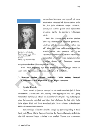 124
PKn MKWU 2014
menyaksikan fenomena yang anomali di mana
orang-orang menuntut hak dengan sangat gigih
dan jika perlu dilakukan dengan kekerasan,
namun pada saat tiba giliran untuk menunaikan
kewajiban mereka itu tampaknya kehilangan
gairah.
Dari dua keadaan yang kontras tersebut
tentu saja memunculkan sejumlah pertanyaan.
Misalnya, lebih penting manakah kewajiban atau
hak? Mana yang benar melaksanakan kewajiban
terlebih dahulu baru menuntut hak? Atau
sebaliknya menikmati hak terlebih dahulu baru
menunaikan kewajiban? Atau mengharmonikan
kewajban dengan hak? Bagaimana caranya
mengharmonikan kewajiban dengan hak tersebut?
Coba Anda perpanjang lagi daftar pertanyaan tersebut hingga semua hal
secara tuntas dipertanyakan. Hasilnya Anda sajikan di muka kelas.
C. Menggali Sumber Historis, Sosiologis, Politik tentang Harmoni
Kewajiban dan Hak Negara dan Warga Negara Indonesia
1. Sumber Historis
Secara historis perjuangan menegakkan hak asasi manusia terjadi di dunia
Barat (Eropa). Adalah John Locke, seorang filsuf Inggris pada abad ke-17, yang
pertama kali merumuskan adanya hak alamiah (natural rights) yang melekat pada
setiap diri manusia, yaitu hak atas hidup, hak kebebasan, dan hak milik. Coba
Anda pelajari lebih jauh ihwal kontribusi John Locke terhadap perkembangan
demokrasi dan hak asasi manusia.
Perkembangan selanjutnya ditandai adanya tiga peristiwa penting di dunia
Barat, yaitu Magna Charta, Revolusi Amerika, dan Revolusi Perancis. Anda tentu
saja telah mengenal ketiga peristiwa besar tersebut. Namun agar pemahaman
Gambar 5.5 John Locke.
Bagaimana perannya dalam
menegakkan HAM?
Sumber:
http://2.bp.blogspot.com/
 