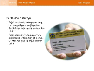 Berdasarkan sifatnya:
• Pajak subjektif, yaitu pajak yang
berpangkal pada wajib pajak.
Contohnya pajak penghasilan dan
PBB
• Pajak objektif, yaitu pajak yang
dipungut berdasarkan objeknya.
Contohnya pajak penjualan dan
cukai
11
 