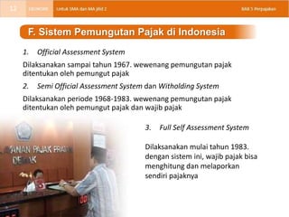 1. Official Assessment System
Dilaksanakan sampai tahun 1967. wewenang pemungutan pajak
ditentukan oleh pemungut pajak
2. Semi Official Assessment System dan Witholding System
Dilaksanakan periode 1968-1983. wewenang pemungutan pajak
ditentukan oleh pemungut pajak dan wajib pajak
F. Sistem Pemungutan Pajak di Indonesia
3. Full Self Assessment System
Dilaksanakan mulai tahun 1983.
dengan sistem ini, wajib pajak bisa
menghitung dan melaporkan
sendiri pajaknya
12
 