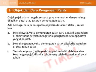 Objek pajak adalah segala sesuatu yang menurut undang-undang
dijadikan dasar atau sasaran pemungutan pajak.
Ada berbagai cara pemungutan pajak berdasarkan stelsel, antara
lain:
a. Stelsel nyata, yaitu pemungutan pajak baru dapat dilaksanakan
di akhir tahun setelah mengetahui penghasilan sesungguhnya
yang diperoleh
b. Stelsel anggapan, yaitu pemungutan pajak dapat dilaksanakan
di awal tahun pajak
c. Stelsel campuran, yaitu perhitungan kembali kelebihan atau
kekurangan pajak di akhir tahun yang telah dibayarkan di awal
tahun
H. Objek dan Cara Pengenaan Pajak
14
 